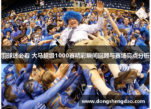 羽球迷必看 大马超级1000赛精彩瞬间回顾与赛场亮点分析