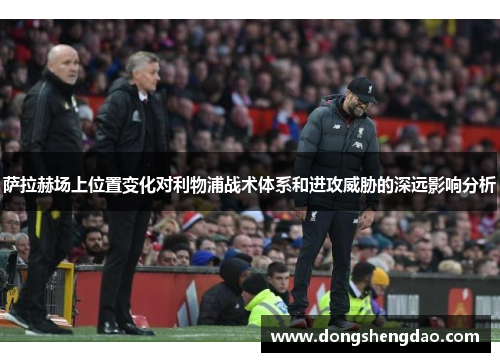 萨拉赫场上位置变化对利物浦战术体系和进攻威胁的深远影响分析
